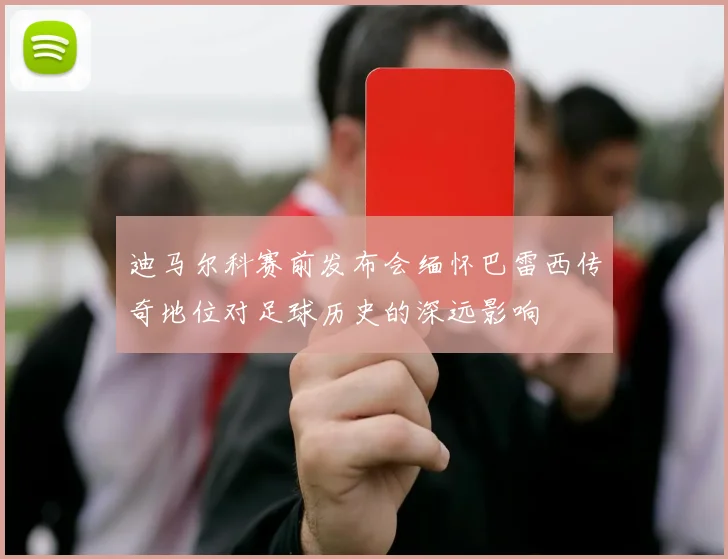 迪马尔科赛前发布会缅怀巴雷西传奇地位对足球历史的深远影响