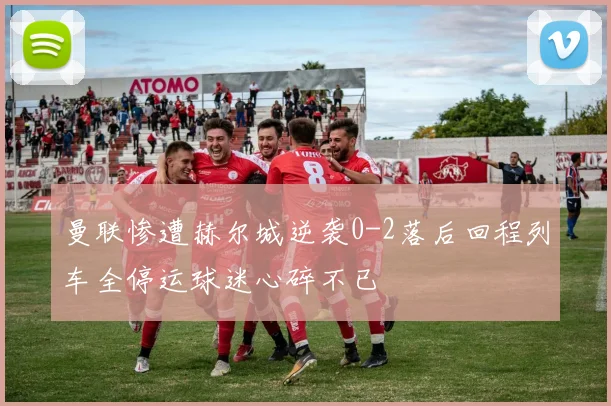 曼联惨遭赫尔城逆袭0-2落后回程列车全停运球迷心碎不已