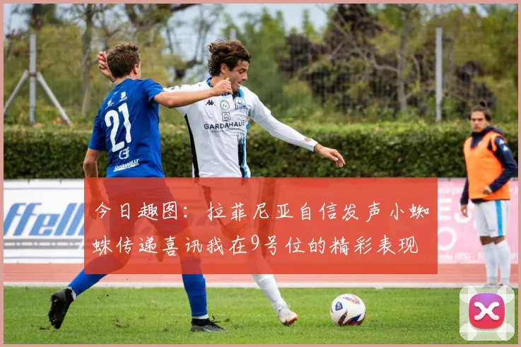 今日趣图：拉菲尼亚自信发声小蜘蛛传递喜讯我在9号位的精彩表现
