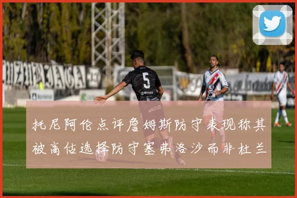 托尼阿伦点评詹姆斯防守表现称其被高估选择防守塞弗洛沙而非杜兰特