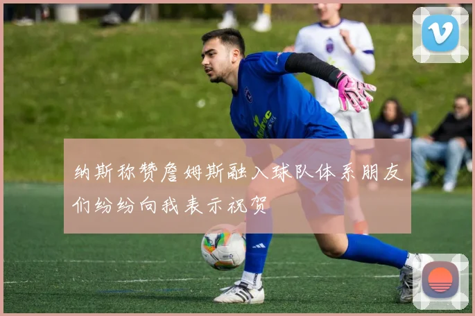 纳斯称赞詹姆斯融入球队体系朋友们纷纷向我表示祝贺